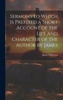Sermons to Which Is Prefixed a Short Account of the Life and Character of the Author by James