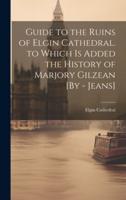 Guide to the Ruins of Elgin Cathedral. To Which Is Added the History of Marjory Gilzean [By - Jeans]