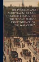 The Progress and Achievement of One Hundred Years, Since the Second War of Independence, or, the War of 1812..