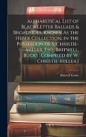 Alphabetical List of Black Letter Ballads & Broadsides, Known As the Heber Collection, in the Possession of S. Christie-Miller, Esq., Britwell, Bucks [Compiled by W. Christie-Miller.]