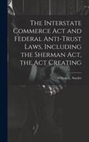 The Interstate Commerce Act and Federal Anti-Trust Laws, Including the Sherman Act, the Act Creating