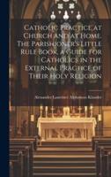 Catholic Practice at Church and at Home. The Parishioner's Little Rule Book, a Guide for Catholics in the External Practice of Their Holy Religion