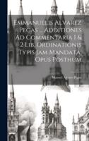 Emmanuelis Alvarez Pegas ... Additiones Ad Commentaria I & 2 Lib. Ordinationis Typis Jam Mandata, Opus Posthum