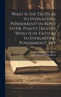 What Is the Truth As to Everlasting Punishment? In Reply to Dr. Pusey's Treatise 'What Is of Faith As to Everlasting Punishment?' 2 Pt