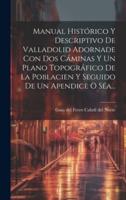 Manual Histórico Y Descriptivo De Valladolid Adornade Con Dos Cáminas Y Un Plano Topográfico De La Poblacien Y Seguido De Un Apendice O Séa...