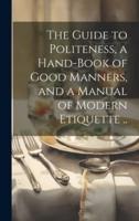 The Guide to Politeness, a Hand-Book of Good Manners, and a Manual of Modern Etiquette ..