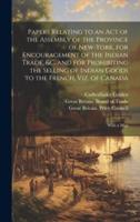 Papers Relating to an Act of the Assembly of the Province of New-York, for Encouragement of the Indian Trade, &C. And for Prohibiting the Selling of Indian Goods to the French, Viz. Of Canada