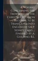 A Woorke Concerning the Trewnesse of the Christian Religion ... Begunne to Be Translated Into English by Sir P. Sidney ... And ... Finished by A. Golding. B.L.