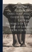 The Port Elizabeth Directory And Guide To The Eastern Province Of The Cape Of Good Hope For 1877