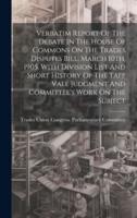 Verbatim Report Of The Debate In The House Of Commons On The Trades Disputes Bill, March 10Th, 1905, With Division List And Short History Of The Taff Vale Judgment And Committee's Work On The Subject