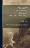 An Essay Concerning Human Understanding; With Thoughts on the Conduct of the Understanding. To Which Is Prefixed the Life of the Author; Volume 1