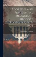 Addresses and Presidential Messages of Theodore Roosevelt, 1902-1904
