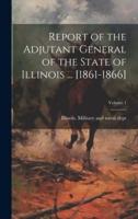 Report of the Adjutant General of the State of Illinois ... [1861-1866]; Volume 1