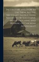Incubators and How to Use Them. All the Necessary Instructions Needed to Be Successful in the Hatching and Rearing of Chickens Artificially