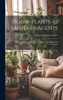 House-Plants as Sanitary Agents; or, The Relation of Growing Vegetation to Health and Disease