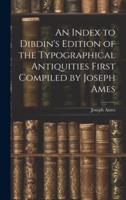 An Index to Dibdin's Edition of the Typographical Antiquities First Compiled by Joseph Ames