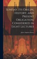 Sunday. Its Origin, History, and Present Obligation, Considered in Eight Lectures