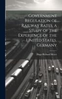 Government Regulation of Railway Rates, a Study of the Experience of the United States, Germany