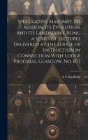 Speculative Masonry, Its Mission, Its Evolution, and Its Landmarks. Being a Series of Lectures Delivered at the Lodge of Instruction in Connection With Lodge Progress, Glasgow, No. 873