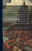 Housing in Town and Country. Being a Report of a Conference of the Garden City Association, Held in the Grand Hall, Criterion Restaurant, London, on March 16Th, 1906
