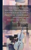 The Child-Voice in Singing, Treated From a Physiological and a Practical Standpoint, and Especially Adapted to Schools and Boy Choirs