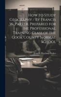 How to Study Geography / By Francis W. Parker. Prepared for the Professional Training Class of the Cook County Normal School