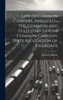 Law of Common Carriers, Abridged - The Common and Statutory Law of Common Carriers, State Regulation of Railroads