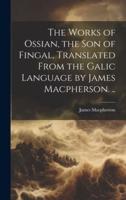 The Works of Ossian, the Son of Fingal, Translated From the Galic Language by James Macpherson. ..