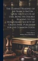 The Learned Reading of Sir Francis Bacon ... Upon the Statute of Uses, Being His Double Reading to the Honourable Society of Grayes Inne. Published for the Common Good