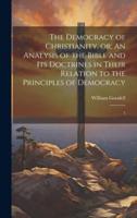 The Democracy of Christianity, Or; An Analysis of the Bible and Its Doctrines in Their Relation to the Principles of Democracy