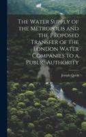 The Water Supply of the Metropolis and the Proposed Transfer of the London Water Companies to a Public Authority
