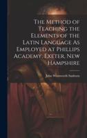 The Method of Teaching the Elements of the Latin Language As Employed at Phillips Academy, Exeter, New Hampshire