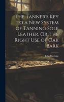 The Tanner's Key to a New System of Tanning Sole Leather, Or, the Right Use of Oak Bark