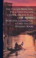 The Italian Principia. Pt.I. A First Italian Course, On the Plan of W. Smith's 'Principia Latina'. Pt.II. A First Italian Reading Book