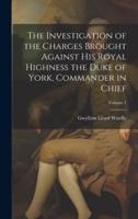 The Investigation of the Charges Brought Against His Royal Highness the Duke of York, Commander in Chief; Volume 1