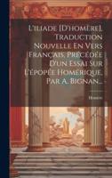L'iliade [D'homère], Traduction Nouvelle En Vers Français, Précédée D'un Essai Sur L'épopée Homérique, Par A. Bignan...