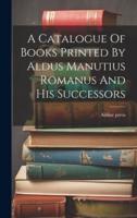 A Catalogue Of Books Printed By Aldus Manutius Romanus And His Successors