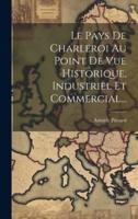Le Pays De Charleroi Au Point De Vue Historique, Industriel Et Commercial...