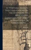 Le Véritable Manuel Des Conjugaisons Ou Dictionnaire Des 8,000 Verbes, Conjugués Par Ordre Alphabétique De Terminaisons ......