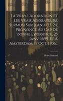 La Vraye Adoration Et Les Vrais Adorateurs, Sermon Sur Jean 4/23-24, Prononcé Au Cap De Bonne Espérance, 25 Janv. 1699, Et À Amsterdam, 17 Oct. 1706...