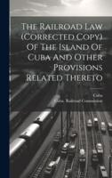 The Railroad Law (Corrected Copy) Of The Island Of Cuba And Other Provisions Related Thereto