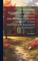 Controversy Between Rev. Messrs. Hughes and Breckinridge on the Subject "Is the Protestant Religion of Christ?"