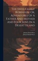 The Swiss Family Robinson, Or, Adventures Of A Father And Mother And Four Sons In A Desert Island