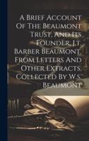 A Brief Account Of The Beaumont Trust, And Its Founder, J.t. Barber Beaumont, From Letters And Other Extracts, Collected By W.s. Beaumont
