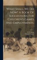 What Shall We Do Now? A Book Of Suggestions For Children's Games And Employments;