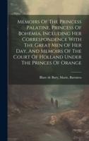 Memoirs Of The Princess Palatine, Princess Of Bohemia, Including Her Correspondence With The Great Men Of Her Day, And Memoirs Of The Court Of Holland Under The Princes Of Orange
