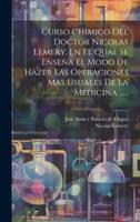 Curso Chimico Del Doctor Nicolas Lemery, En El Qual Se Enseña El Modo De Hazer Las Operaciones Mas Usuales De La Medicina ......