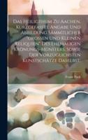 Das Heiligthum Zu Aachen. Kurzgefaßte Angabe Und Abbildung Sämmtlicher "Großen Und Kleinen Reliquien" Des Ehemaligen Krönungs-Münsters, Sowie Der Vorzüglichsten Kunstschätze Daselbst.