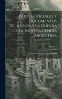 ... Partes Oficiales Y Documentos Relativos Á La Guerra De La Independencia Argentina; Volume 2