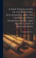 A New Translation of the Proverbs, Ecclesiastes, and the Canticles, With Introductions, and Notes, Chiefly Explanatory